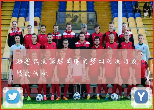 超兽武装篮球奇缘之梦幻对决与友情的传承