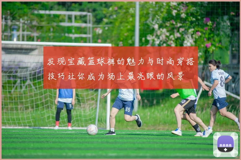 发现宝藏篮球裤的魅力与时尚穿搭技巧让你成为场上最亮眼的风景