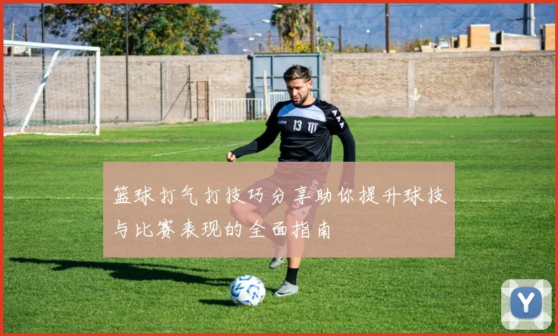 篮球打气打技巧分享助你提升球技与比赛表现的全面指南